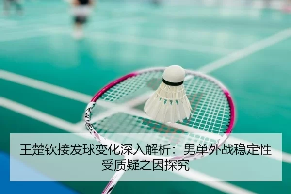 王楚钦接发球变化深入解析：男单外战稳定性受质疑之因探究