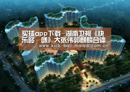 买球app下载-湖南卫视《快乐哆唻咪》大张伟郭麒麟合体拍摄魅力天津 刘维遇危机敞开心扉谈压力(图1) 买球app官网