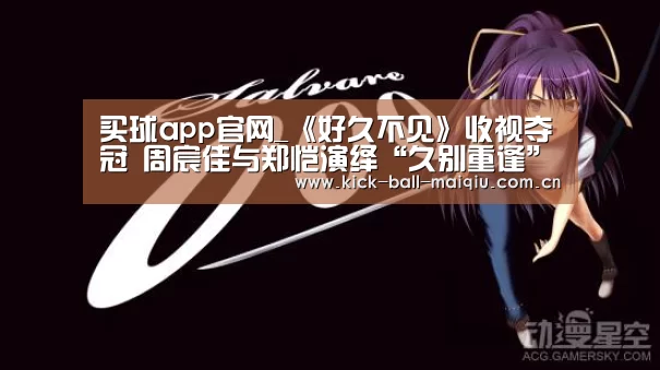 买球app官网_《好久不见》收视夺冠 周宸佳与郑恺演绎“久别重逢”(图2) 买球app下载